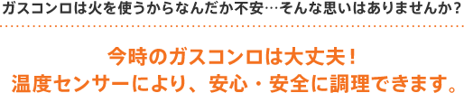 ガスコンロ(ビルトインコンロ)は火を使うからなんだか不安…そんな思いはありませんか？今時のガスコンロ(ビルトインコンロ)は大丈夫！温度センサーにより、安心・安全に調理できます。