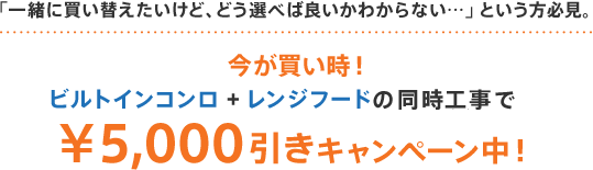 「一緒に買い替えたいけど、どう選べば良いかわからない…」という方必見。今が買い時!ビルトインコンロ + レンジフードの同時の工事で¥5,000引きキャンペーン中!