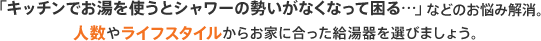 「キッチンでお湯を使うとシャワーの勢いがなくなって困る…」などのお悩み解消。人数やライフスタイルからお家に合った給湯器を選びましょう。