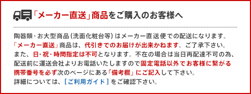 「メーカー直送」商品をご購入のお客様へ 陶器類・お大型商品（洗面化粧台等）はメーカー直送便での配送になります。「メーカー直送」商品は、代引きでのお届けが出来かねます。ご了承下さい。また、日・祝・時間指定は不可となります。不在の場合は当日再配達不可の為、配送前に運送会社よりお電話いたしますので固定電話以外でお客様に繋がる携帯番号を必ず次のページにある「備考欄」にご記入して下さい。詳細については、[ご利用ガイド]をご確認下さい。