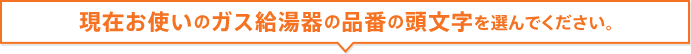 現在お使いのガス給湯器の品番の頭文字を選んでください。