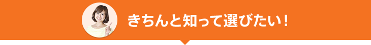 きちんと知って選びたい！