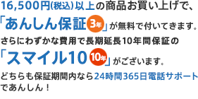 15,000円（税別）以上の商品お買い上げで、「あんしん保証」が無料で付いてきます。さらに工事ご依頼で10年間保証の「スマイル10」が付いてきます。どちらも保証期間内なら24時間365日電話サポートであんしん！