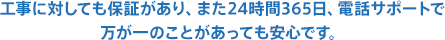 工事に対しても保証があり、また24時間365日、電話サポートで万が一のことがあっても安心です。