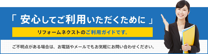 「 安心してご利用いただくために 」リフォームネクストのご利用ガイドです。ご不明点がある場合は、お電話やメールでもお気軽にお問い合わせください。