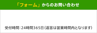 「フォーム」 からのお問い合わせ 受付時間：24時間365日（返答は営業時間内となります）
